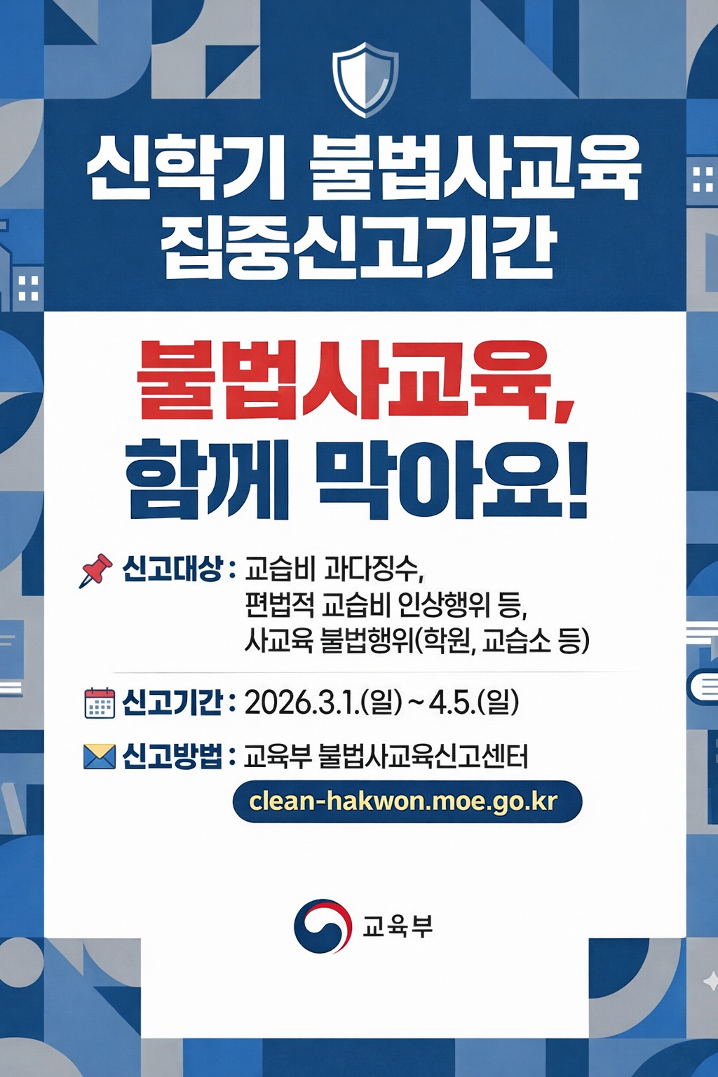 신학기 불법사교육 집중신고기간 불법사교육, 함께 막아요! 신고대상: 교습비 과다징수, 편법적 교습비 인상행위 등, 사교육 불법행위(학원, 교습소 등) 신고기간: 2026.3.1.(일) ~ 4.5.(일) 신고방법: 교육부 불법사교육신고센터 clean-hakwon.moe.go.kr 교육부