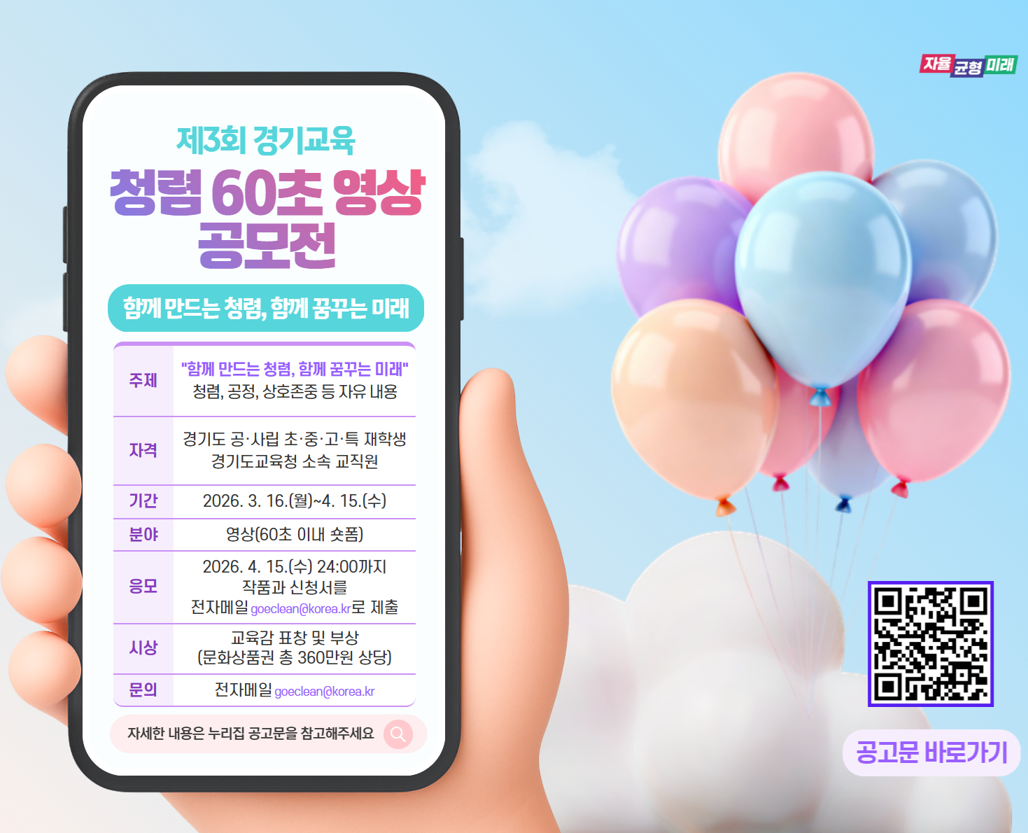 자율 균형 미래 제3회 경기교육 청렴 60초 영상 공모전 함께 만드는 청렴, 함께 꿈꾸는 미래 주제 "함께 만드는 청렴, 함께 꿈꾸는 미래" 청렴, 공정, 상호존중 등 자유 내용 자격 경기도 공·사립 초·중·고·특 재학생 경기도교육청 소속 교직원 기간 2026. 3. 16.(월) ~ 4. 15.(수) 분야 영상(60초 이내 숏폼) 응모 2026. 4. 15.(수) 24:00까지 작품과 신청서를 전자메일 goeclean@korea.kr로 제출 시상 교육감 표창 및 부상 (문화상품권 총 360만원 상당) 문의 전자메일 goeclean@korea.kr 자세한 내용은 누리집 공고문을 참고해주세요 공고문 바로가기